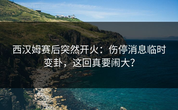 西汉姆赛后突然开火:伤停消息临时变卦,这回真要闹大?