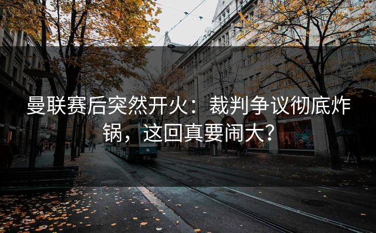 曼联赛后突然开火：裁判争议彻底炸锅，这回真要闹大？