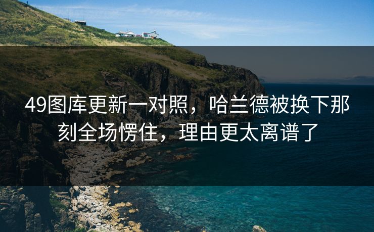 49图库更新一对照，哈兰德被换下那刻全场愣住，理由更太离谱了