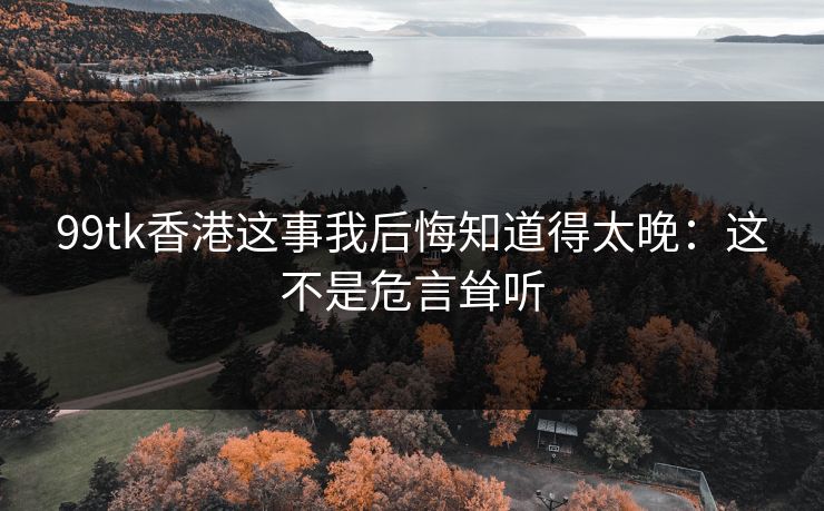 99tk香港这事我后悔知道得太晚:这不是危言耸听 99tk香港这事我后悔知道得太晚:这不是危言耸听
