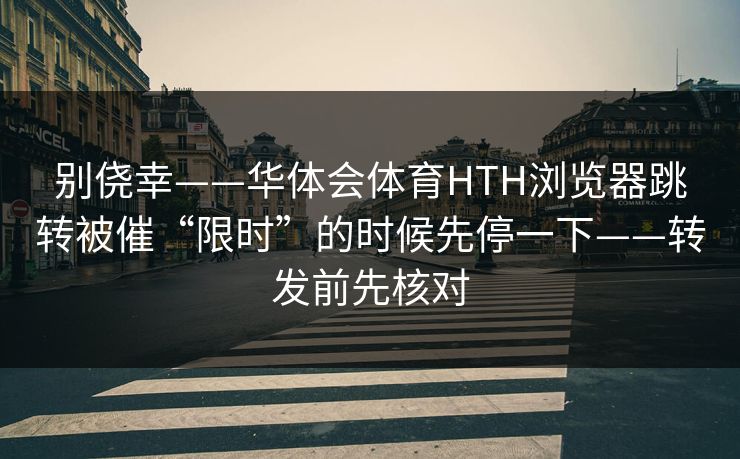 别侥幸——华体会体育HTH浏览器跳转被催“限时”的时候先停一下——转发前先核对 别侥幸——华体会体育HTH浏览器跳转被催“限时”的时候先停一下——转发前先核对