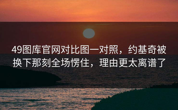 49图库官网对比图一对照,约基奇被换下那刻全场愣住,理由更太离谱了 49图库官网对比图一对照,约基奇被换下那刻全场愣住,理由更太离谱了