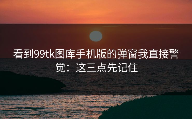 看到99tk图库手机版的弹窗我直接警觉:这三点先记住 看到99tk图库手机版的弹窗我直接警觉:这三点先记住
